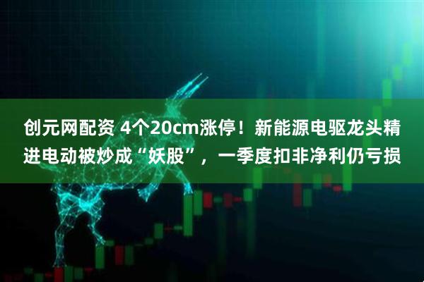 创元网配资 4个20cm涨停！新能源电驱龙头精进电动被炒成“妖股”，一季度扣非净利仍亏损