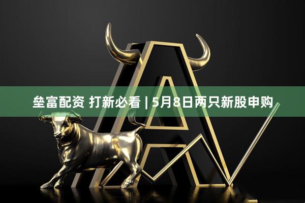 垒富配资 打新必看 | 5月8日两只新股申购