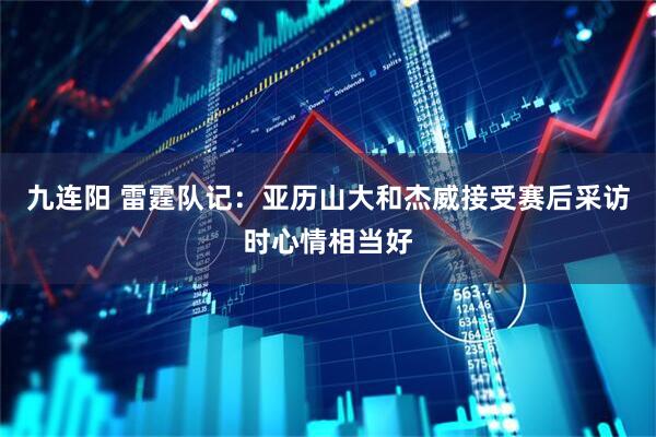 九连阳 雷霆队记：亚历山大和杰威接受赛后采访时心情相当好