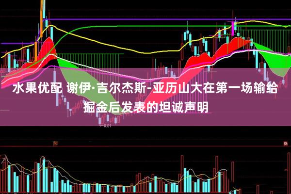 水果优配 谢伊·吉尔杰斯-亚历山大在第一场输给掘金后发表的坦诚声明