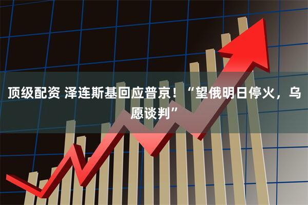 顶级配资 泽连斯基回应普京！“望俄明日停火，乌愿谈判”