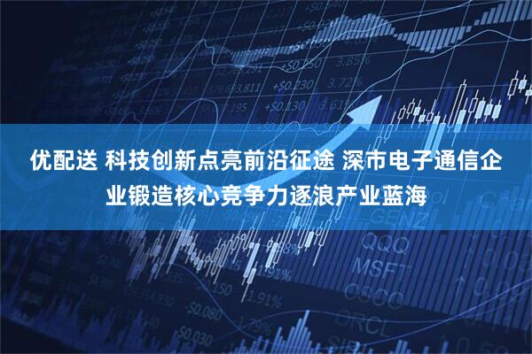优配送 科技创新点亮前沿征途 深市电子通信企业锻造核心竞争力逐浪产业蓝海