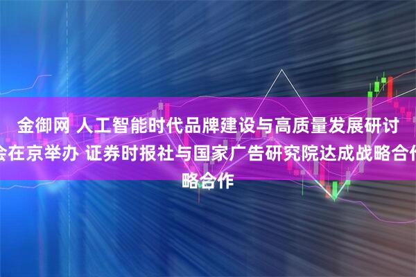 金御网 人工智能时代品牌建设与高质量发展研讨会在京举办 证券时报社与国家广告研究院达成战略合作