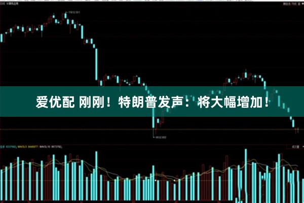 爱优配 刚刚！特朗普发声：将大幅增加！