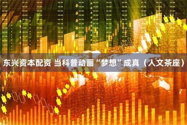 东兴资本配资 当科普动画“梦想”成真（人文茶座）