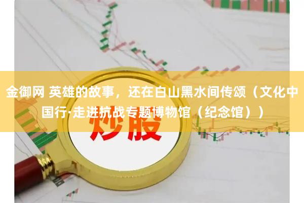 金御网 英雄的故事，还在白山黑水间传颂（文化中国行·走进抗战专题博物馆（纪念馆））