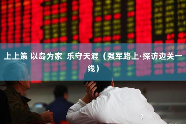 上上策 以岛为家  乐守天涯（强军路上·探访边关一线）