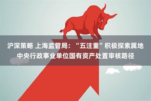 沪深策略 上海监管局：“五注重”积极探索属地中央行政事业单位国有资产处置审核路径