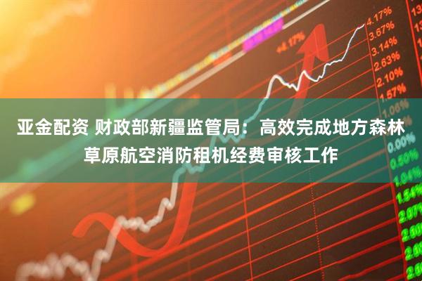 亚金配资 财政部新疆监管局：高效完成地方森林草原航空消防租机经费审核工作