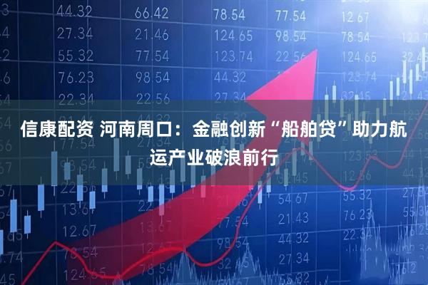 信康配资 河南周口：金融创新“船舶贷”助力航运产业破浪前行