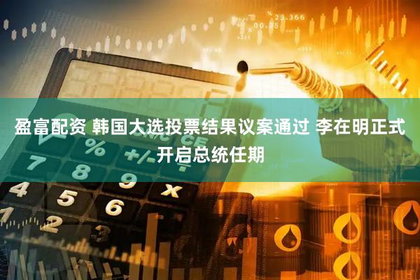 盈富配资 韩国大选投票结果议案通过 李在明正式开启总统任期