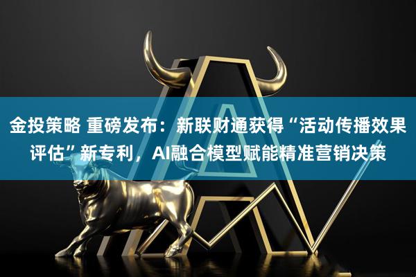金投策略 重磅发布：新联财通获得“活动传播效果评估”新专利，AI融合模型赋能精准营销决策
