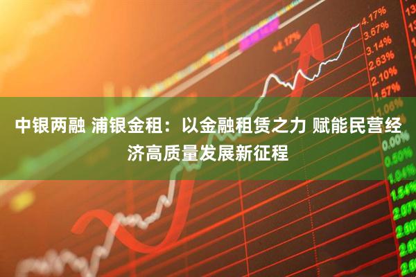 中银两融 浦银金租：以金融租赁之力 赋能民营经济高质量发展新征程