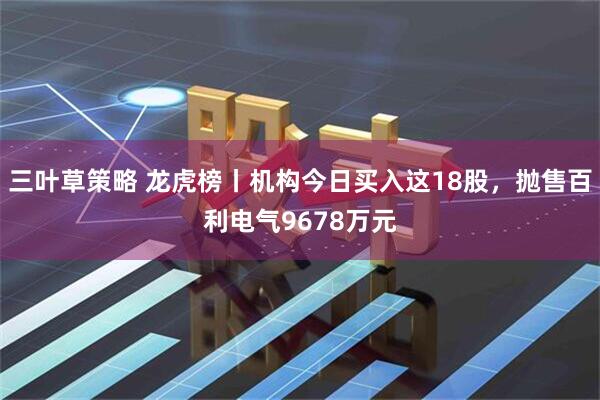 三叶草策略 龙虎榜丨机构今日买入这18股，抛售百利电气9678万元