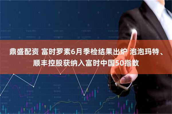 鼎盛配资 富时罗素6月季检结果出炉 泡泡玛特、顺丰控股获纳入富时中国50指数