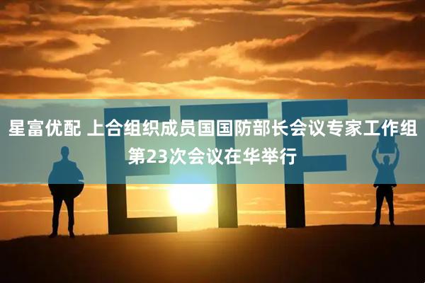 星富优配 上合组织成员国国防部长会议专家工作组第23次会议在华举行