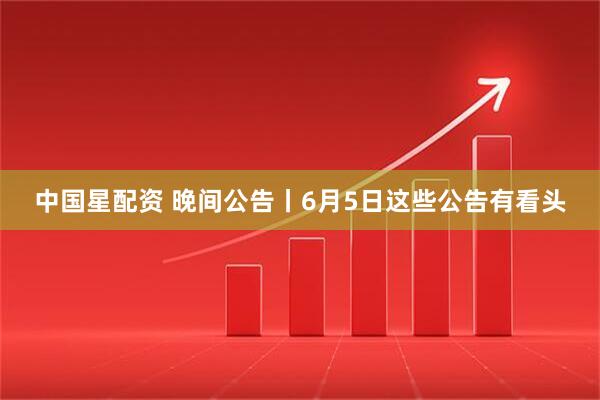 中国星配资 晚间公告丨6月5日这些公告有看头