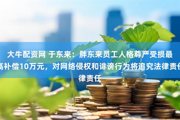 大牛配资网 于东来：胖东来员工人格尊严受损最高补偿10万元，对网络侵权和诽谤行为将追究法律责任