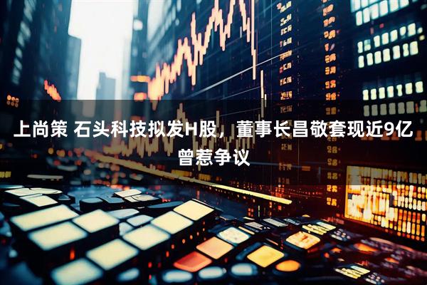 上尚策 石头科技拟发H股，董事长昌敬套现近9亿曾惹争议