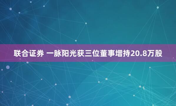 联合证券 一脉阳光获三位董事增持20.8万股