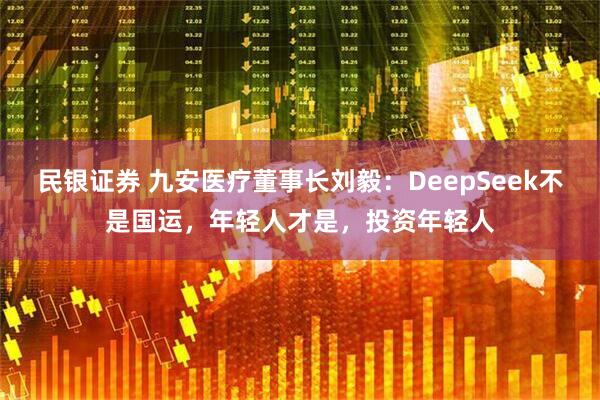 民银证券 九安医疗董事长刘毅：DeepSeek不是国运，年轻人才是，投资年轻人