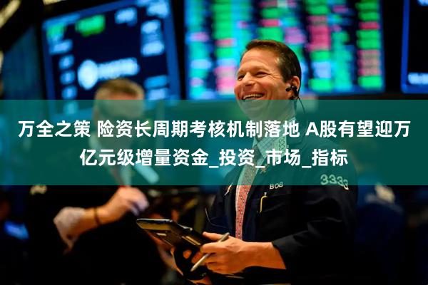 万全之策 险资长周期考核机制落地 A股有望迎万亿元级增量资金_投资_市场_指标