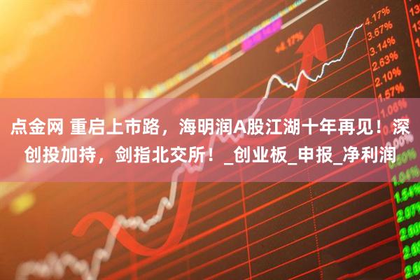 点金网 重启上市路，海明润A股江湖十年再见！深创投加持，剑指北交所！_创业板_申报_净利润