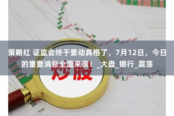 策略红 证监会终于要动真格了，7月12日，今日的重要消息全面来袭！_大盘_银行_震荡