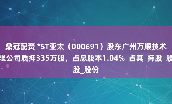 鼎冠配资 *ST亚太（000691）股东广州万顺技术有限公司质押335万股，占总股本1.04%_占其_持股_股份