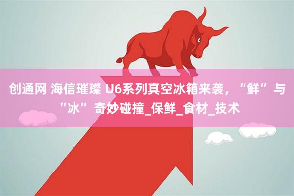 创通网 海信璀璨 U6系列真空冰箱来袭，“鲜” 与 “冰” 奇妙碰撞_保鲜_食材_技术