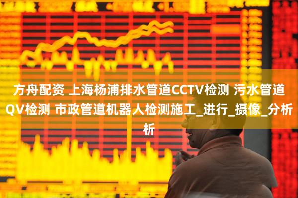 方舟配资 上海杨浦排水管道CCTV检测 污水管道QV检测 市政管道机器人检测施工_进行_摄像_分析