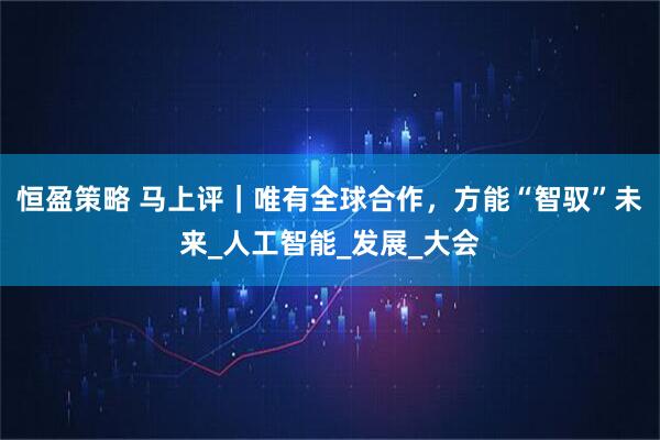 恒盈策略 马上评｜唯有全球合作，方能“智驭”未来_人工智能_发展_大会