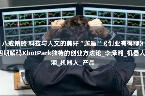 八戒策略 科技与人文的美好“邂逅“　《创业有得聊》第十四期解码XbotPark独特的创业方法论_李泽湘_机器人_产品