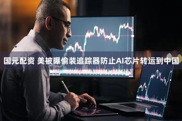 国元配资 美被曝偷装追踪器防止AI芯片转运到中国