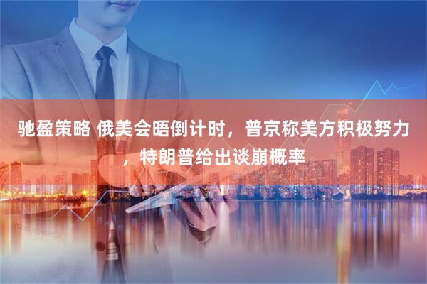 驰盈策略 俄美会晤倒计时，普京称美方积极努力，特朗普给出谈崩概率