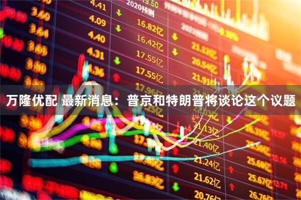 万隆优配 最新消息：普京和特朗普将谈论这个议题
