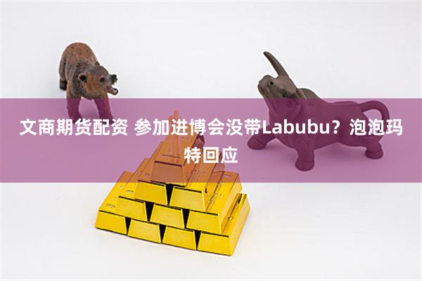 文商期货配资 参加进博会没带Labubu？泡泡玛特回应