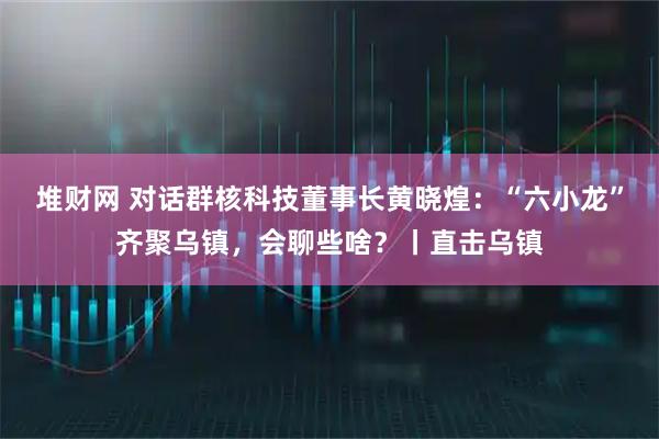 堆财网 对话群核科技董事长黄晓煌：“六小龙”齐聚乌镇，会聊些啥？丨直击乌镇