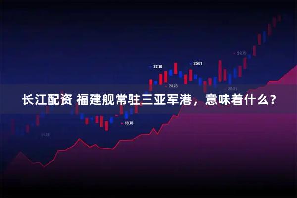 长江配资 福建舰常驻三亚军港，意味着什么？