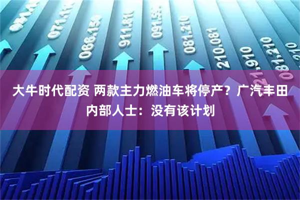 大牛时代配资 两款主力燃油车将停产？广汽丰田内部人士：没有该计划