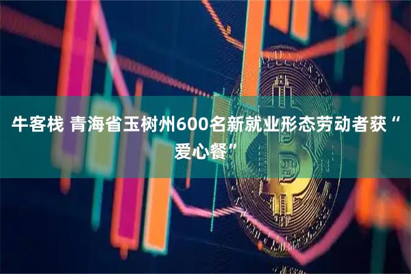 牛客栈 青海省玉树州600名新就业形态劳动者获“爱心餐”