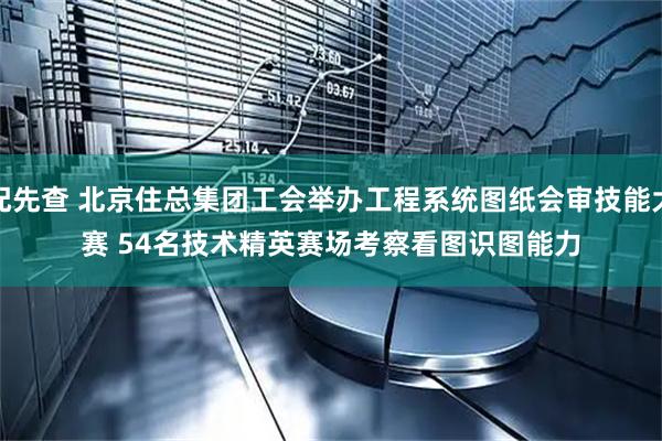 配先查 北京住总集团工会举办工程系统图纸会审技能大赛 54名技术精英赛场考察看图识图能力
