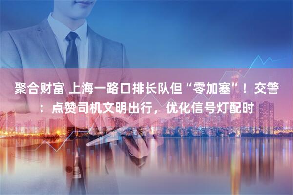 聚合财富 上海一路口排长队但“零加塞”！交警：点赞司机文明出行，优化信号灯配时