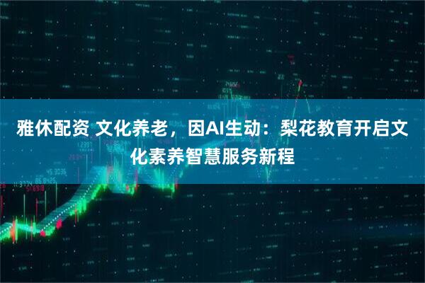 雅休配资 文化养老，因AI生动：梨花教育开启文化素养智慧服务新程