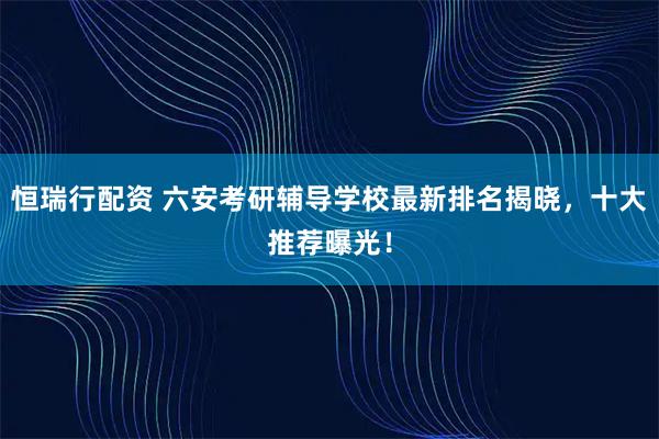 恒瑞行配资 六安考研辅导学校最新排名揭晓，十大推荐曝光！