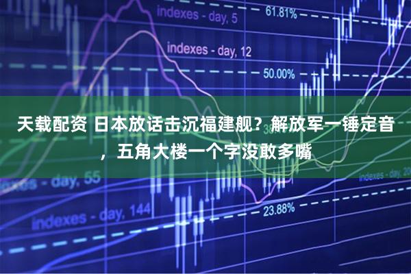 天载配资 日本放话击沉福建舰？解放军一锤定音，五角大楼一个字没敢多嘴