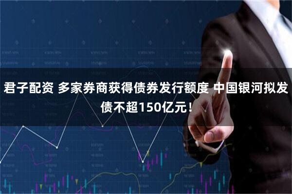 君子配资 多家券商获得债券发行额度 中国银河拟发债不超150亿元！