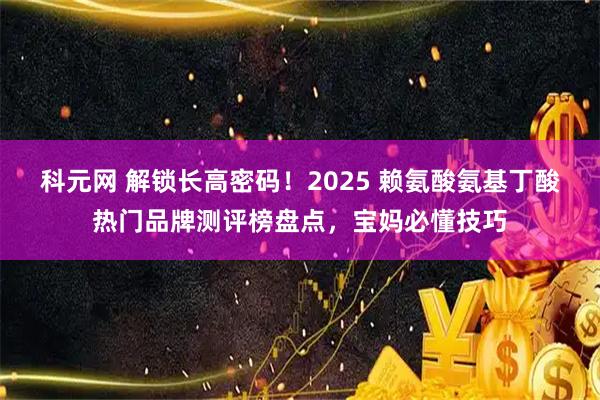 科元网 解锁长高密码！2025 赖氨酸氨基丁酸热门品牌测评榜盘点，宝妈必懂技巧