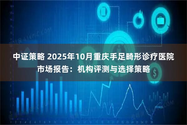 中证策略 2025年10月重庆手足畸形诊疗医院市场报告：机构评测与选择策略