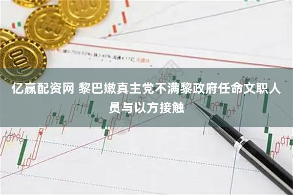 亿赢配资网 黎巴嫩真主党不满黎政府任命文职人员与以方接触